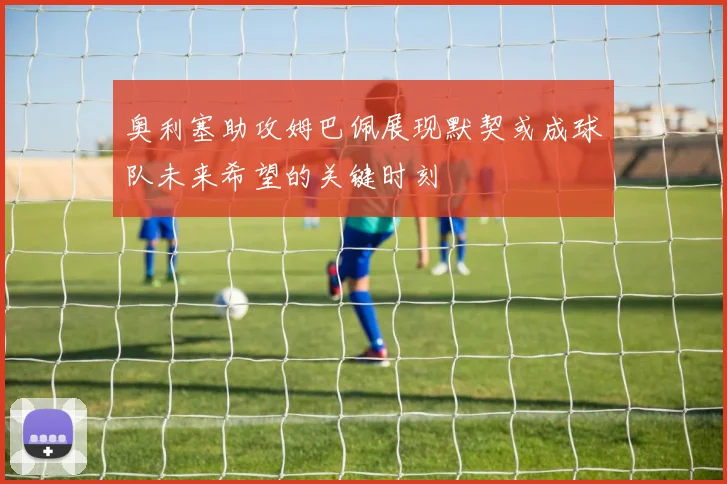 奥利塞助攻姆巴佩展现默契或成球队未来希望的关键时刻