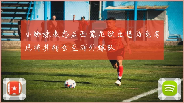 小蜘蛛表态后西蒙尼欲出售马竞考虑将其转会至海外球队