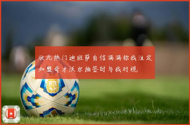 状元热门迪班萨自信满满称我注定加盟奇才沃尔抽签时与我对视