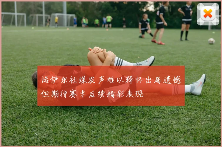 诺伊尔社媒发声难以释怀出局遗憾但期待赛季后续精彩表现