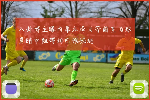八卦博主曝内幕本泽马等前皇马球员暗中阻碍姆巴佩崛起