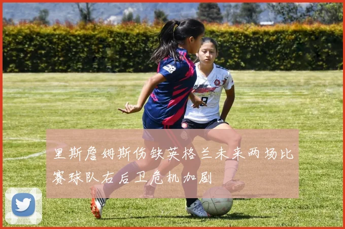 里斯詹姆斯伤缺英格兰未来两场比赛球队右后卫危机加剧