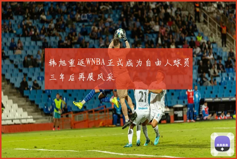 韩旭重返WNBA正式成为自由人球员三年后再展风采