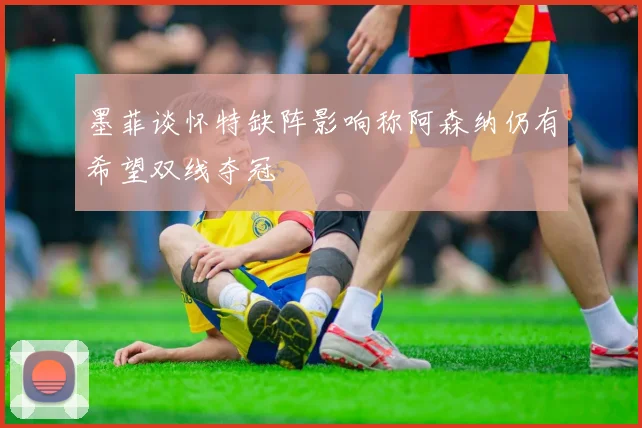 墨菲谈怀特缺阵影响称阿森纳仍有希望双线夺冠