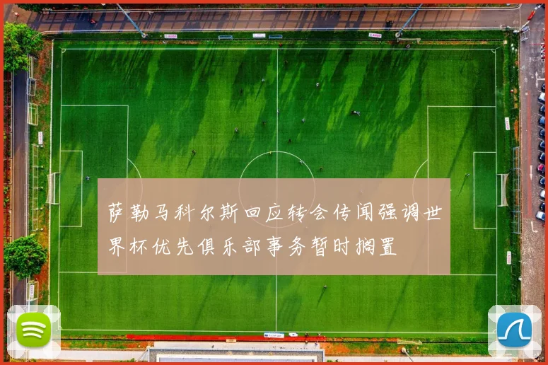 萨勒马科尔斯回应转会传闻强调世界杯优先俱乐部事务暂时搁置