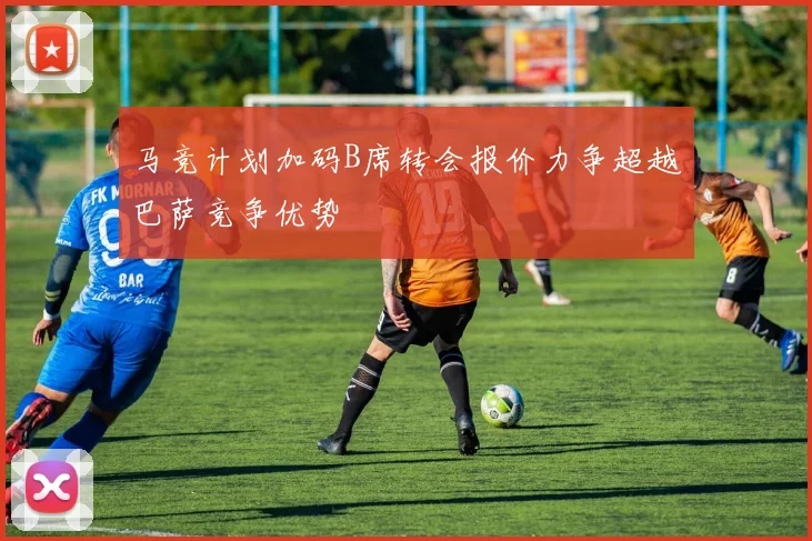 马竞计划加码B席转会报价力争超越巴萨竞争优势