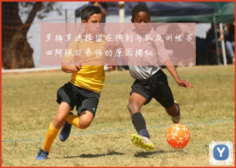 罗梅罗选择留在热刺与队友训练不回阿根廷养伤的原因揭秘