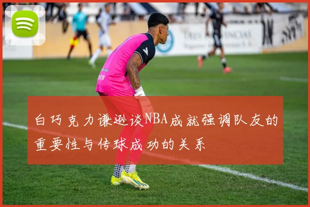 白巧克力谦逊谈NBA成就强调队友的重要性与传球成功的关系