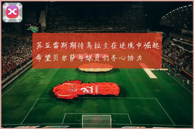 苏亚雷斯期待乌拉圭在逆境中崛起希望贝尔萨与球员们齐心协力