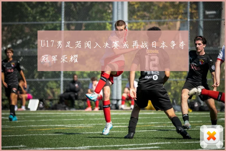 U17男足若闯入决赛或再战日本争夺冠军荣耀