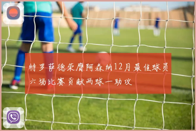 特罗萨德荣膺阿森纳12月最佳球员六场比赛贡献两球一助攻
