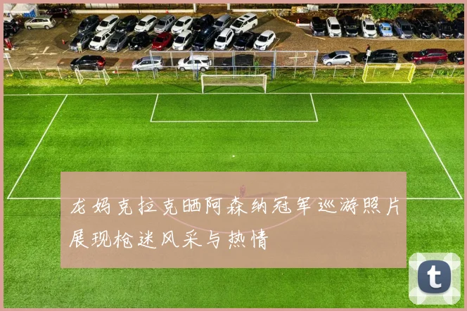 龙妈克拉克晒阿森纳冠军巡游照片展现枪迷风采与热情