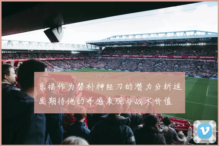 乐福作为替补神经刀的潜力分析适度期待他的手感表现与战术价值