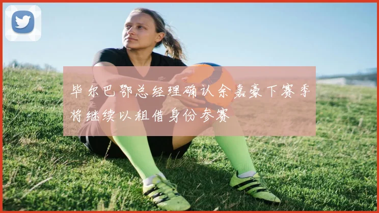 毕尔巴鄂总经理确认余嘉豪下赛季将继续以租借身份参赛