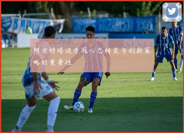 阿尔特塔谈夺冠心态转变与创新策略的重要性
