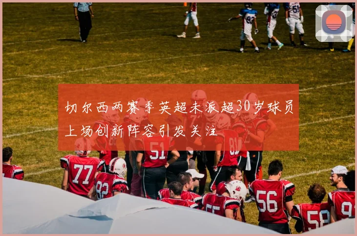 切尔西两赛季英超未派超30岁球员上场创新阵容引发关注
