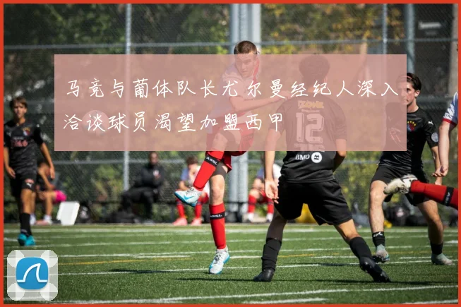 马竞与葡体队长尤尔曼经纪人深入洽谈球员渴望加盟西甲