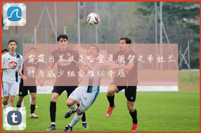 雷霆当年放走哈登是明智之举杜兰特与威少组合难以夺冠