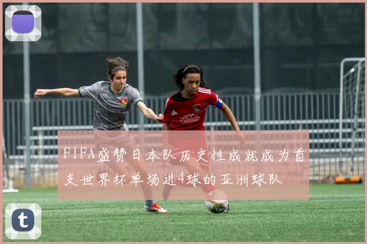 FIFA盛赞日本队历史性成就成为首支世界杯单场进4球的亚洲球队
