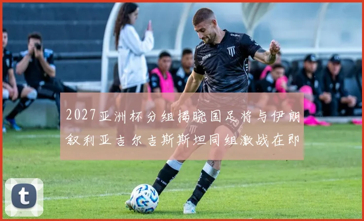2027亚洲杯分组揭晓国足将与伊朗叙利亚吉尔吉斯斯坦同组激战在即