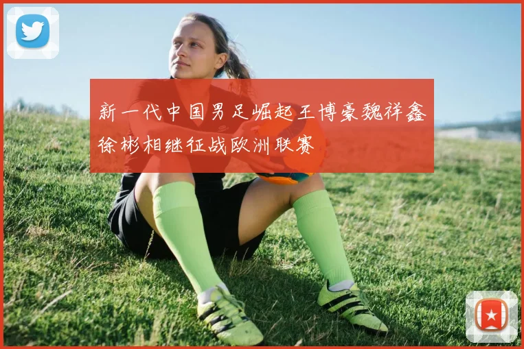 新一代中国男足崛起王博豪魏祥鑫徐彬相继征战欧洲联赛