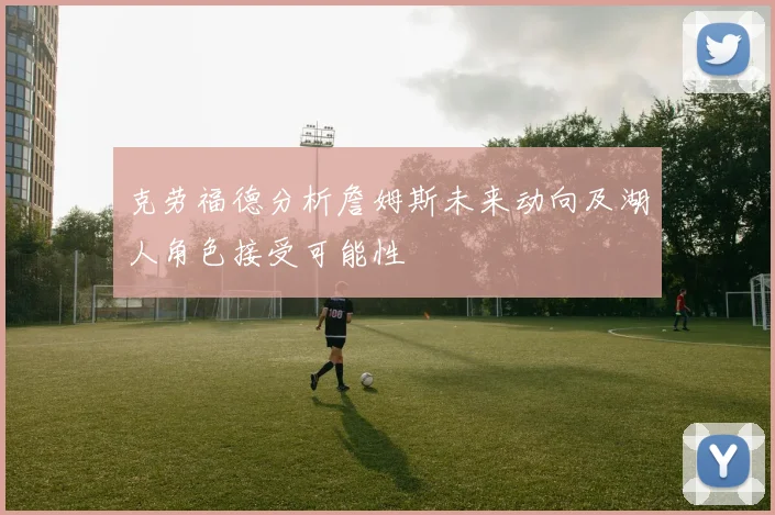 克劳福德分析詹姆斯未来动向及湖人角色接受可能性
