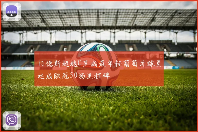 门德斯超越C罗成最年轻葡萄牙球员达成欧冠50场里程碑