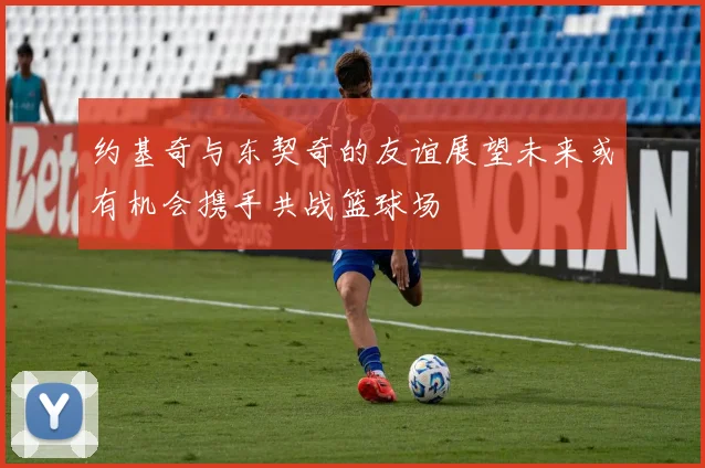 约基奇与东契奇的友谊展望未来或有机会携手共战篮球场