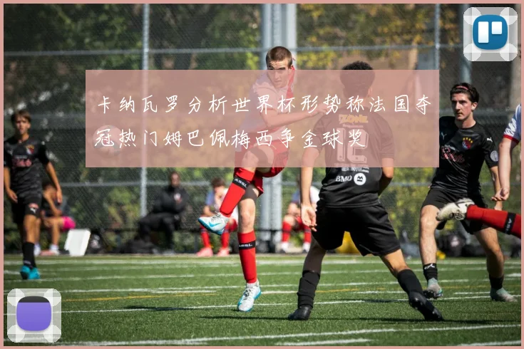 卡纳瓦罗分析世界杯形势称法国夺冠热门姆巴佩梅西争金球奖