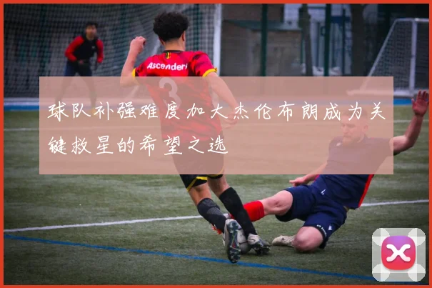 球队补强难度加大杰伦布朗成为关键救星的希望之选