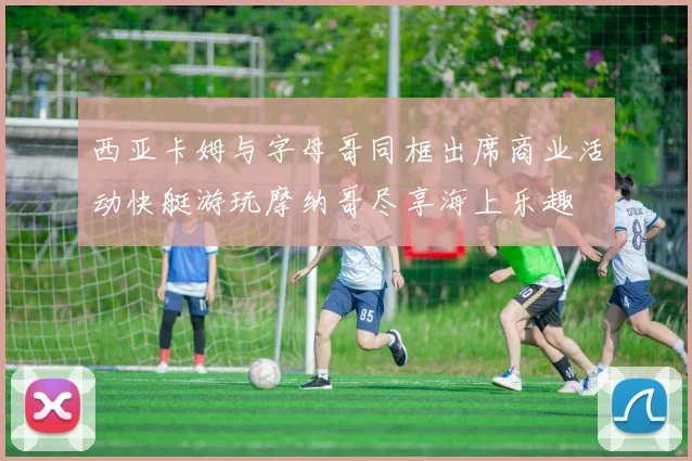 西亚卡姆与字母哥同框出席商业活动快艇游玩摩纳哥尽享海上乐趣
